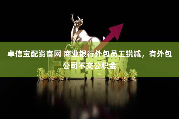 卓信宝配资官网 商业银行外包员工锐减，有外包公司不交公积金