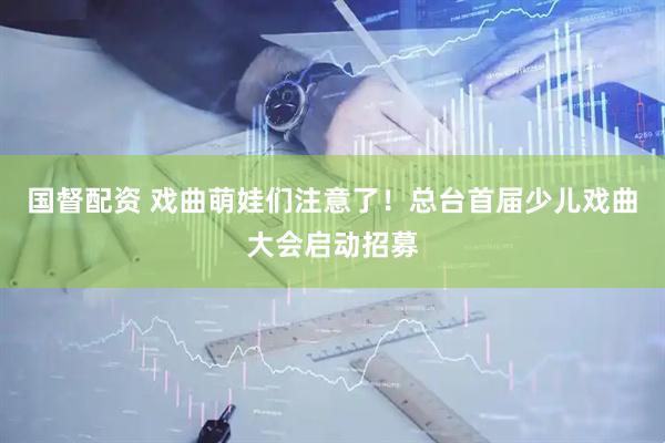 国督配资 戏曲萌娃们注意了！总台首届少儿戏曲大会启动招募