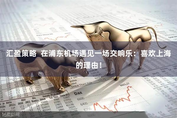 汇盈策略  在浦东机场遇见一场交响乐：喜欢上海的理由！