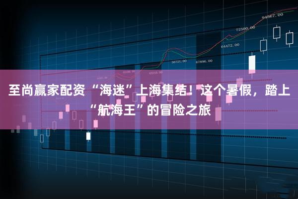至尚赢家配资 “海迷”上海集结！这个暑假，踏上“航海王”的冒险之旅