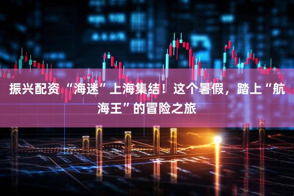 振兴配资 “海迷”上海集结！这个暑假，踏上“航海王”的冒险之旅