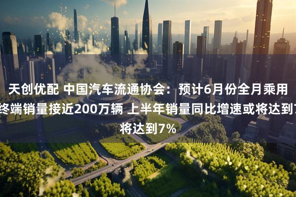 天创优配 中国汽车流通协会：预计6月份全月乘用车终端销量接近200万辆 上半年销量同比增速或将达到7%