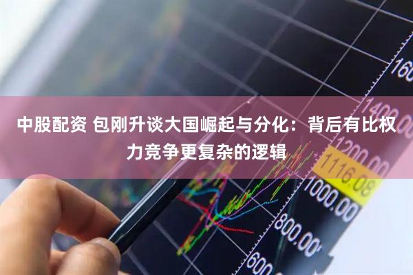 中股配资 包刚升谈大国崛起与分化：背后有比权力竞争更复杂的逻辑