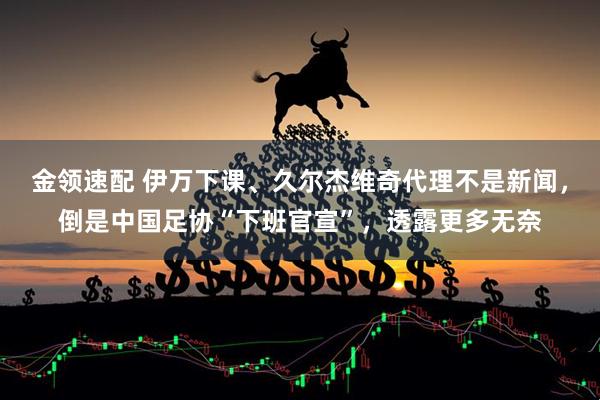 金领速配 伊万下课、久尔杰维奇代理不是新闻，倒是中国足协“下班官宣”，透露更多无奈