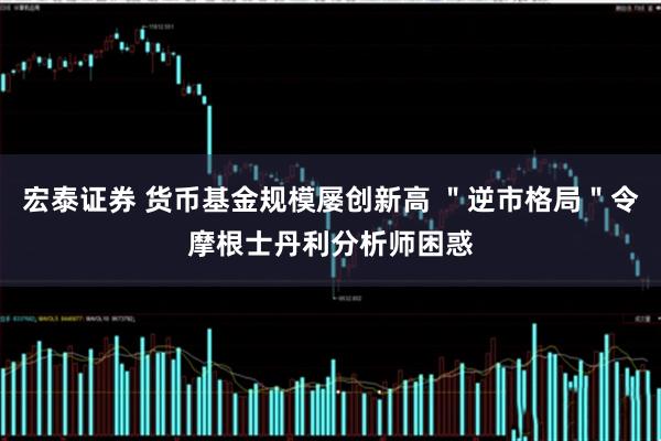 宏泰证券 货币基金规模屡创新高 ＂逆市格局＂令摩根士丹利分析师困惑