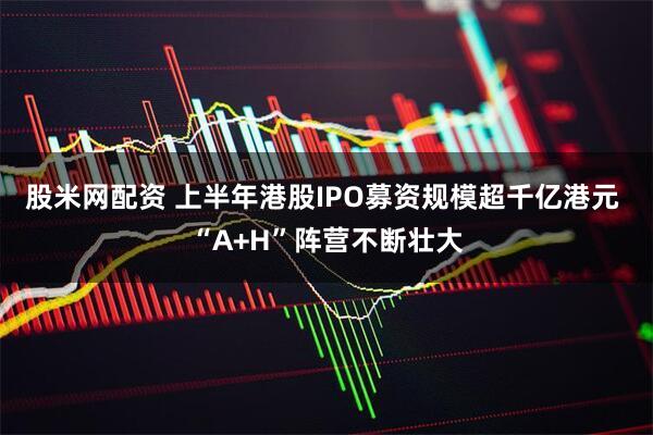 股米网配资 上半年港股IPO募资规模超千亿港元 “A+H”阵营不断壮大
