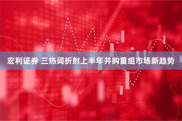 宏利证券 三热词折射上半年并购重组市场新趋势