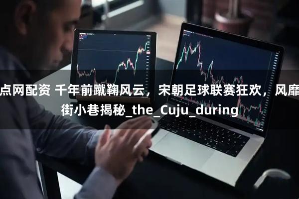 配点网配资 千年前蹴鞠风云，宋朝足球联赛狂欢，风靡大街小巷揭秘_the_Cuju_during