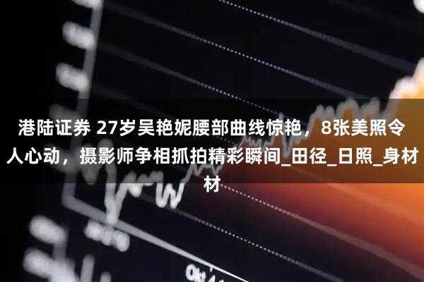 港陆证券 27岁吴艳妮腰部曲线惊艳，8张美照令人心动，摄影师争相抓拍精彩瞬间_田径_日照_身材