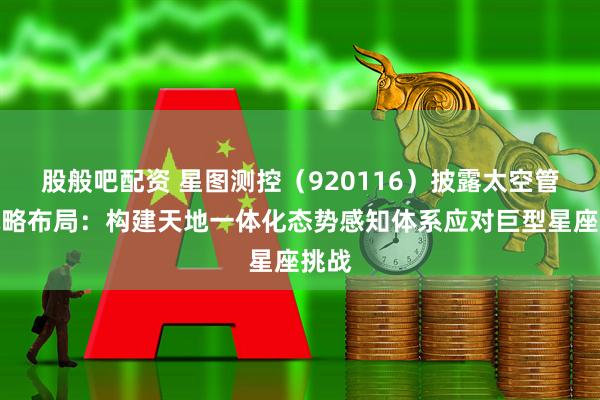 股般吧配资 星图测控（920116）披露太空管理战略布局：构建天地一体化态势感知体系应对巨型星座挑战