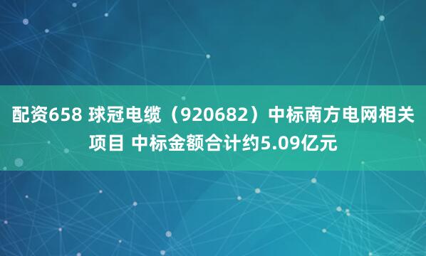 配资658 球冠电缆（920682）中标南方电网相关项目 中标金额合计约5.09亿元