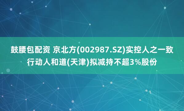鼓腰包配资 京北方(002987.SZ)实控人之一致行动人和道(天津)拟减持不超3%股份