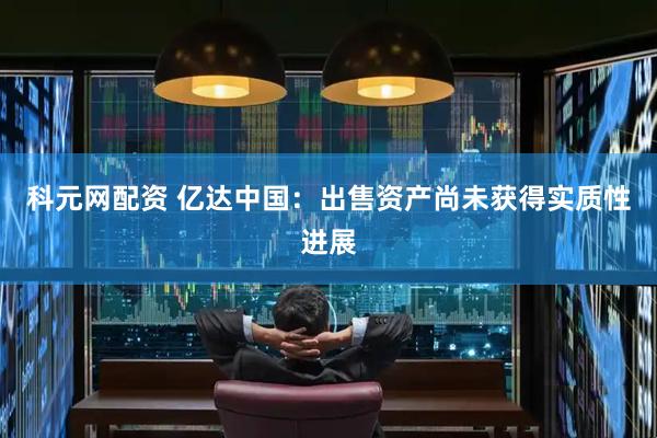 科元网配资 亿达中国：出售资产尚未获得实质性进展
