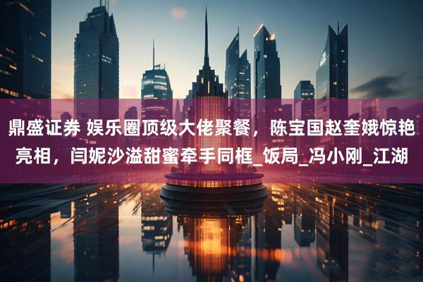 鼎盛证券 娱乐圈顶级大佬聚餐，陈宝国赵奎娥惊艳亮相，闫妮沙溢甜蜜牵手同框_饭局_冯小刚_江湖