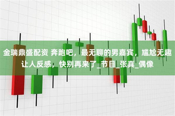金瑞鼎盛配资 奔跑吧，最无聊的男嘉宾，尴尬无趣让人反感，快别再来了_节目_张真_偶像