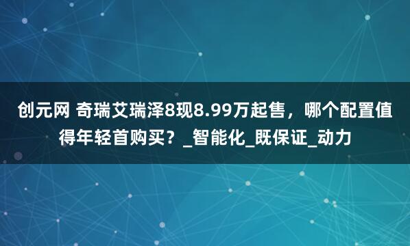 创元网 奇瑞艾瑞泽8现8.99万起售，哪个配置值得年轻首购买？_智能化_既保证_动力