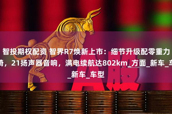 智投期权配资 智界R7焕新上市：细节升级配零重力座椅，21扬声器音响，满电续航达802km_方面_新车_车型