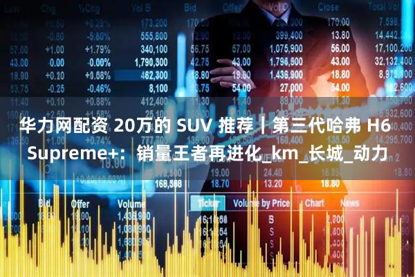 华力网配资 20万的 SUV 推荐｜第三代哈弗 H6 Supreme+：销量王者再进化_km_长城_动力