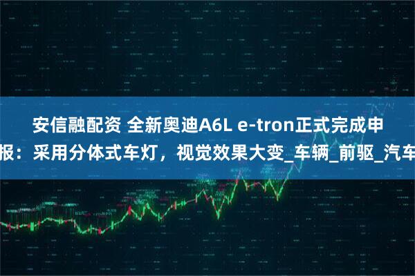 安信融配资 全新奥迪A6L e-tron正式完成申报：采用分体式车灯，视觉效果大变_车辆_前驱_汽车