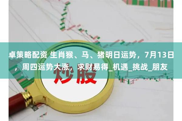 卓策略配资 生肖猴、马、猪明日运势，7月13日，周四运势大涨，求财易得_机遇_挑战_朋友