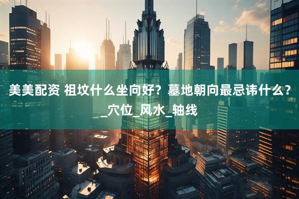美美配资 祖坟什么坐向好？墓地朝向最忌讳什么？_穴位_风水_轴线
