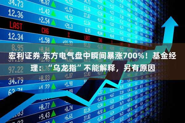 宏利证券 东方电气盘中瞬间暴涨700%！基金经理：“乌龙指”不能解释，另有原因