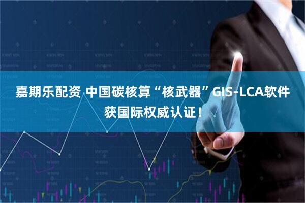 嘉期乐配资 中国碳核算“核武器”GIS-LCA软件获国际权威认证！