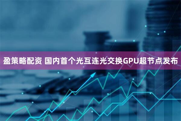 盈策略配资 国内首个光互连光交换GPU超节点发布
