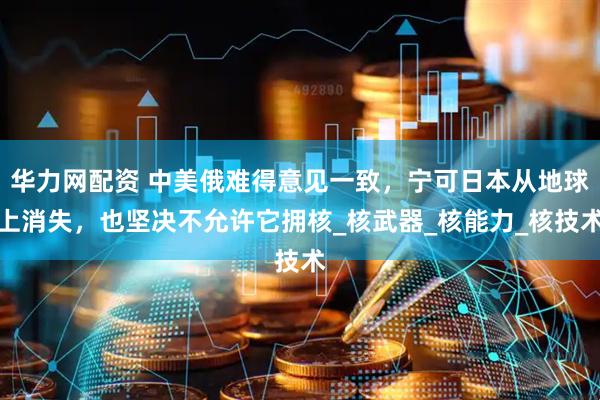 华力网配资 中美俄难得意见一致，宁可日本从地球上消失，也坚决不允许它拥核_核武器_核能力_核技术
