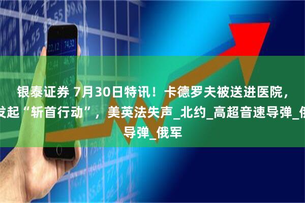 银泰证券 7月30日特讯！卡德罗夫被送进医院，俄发起“斩首行动”，美英法失声_北约_高超音速导弹_俄军