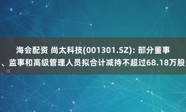 海会配资 尚太科技(001301.SZ): 部分董事、监事和高级管理人员拟合计减持不超过68.18万股