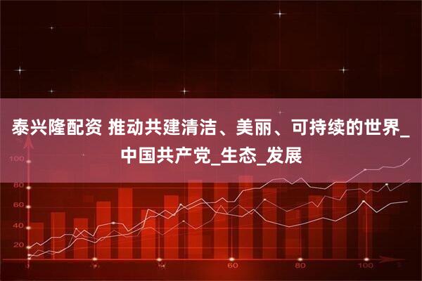 泰兴隆配资 推动共建清洁、美丽、可持续的世界_中国共产党_生态_发展