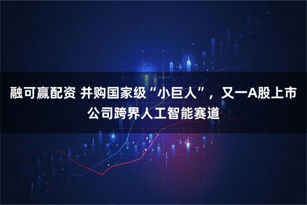 融可赢配资 并购国家级“小巨人”，又一A股上市公司跨界人工智能赛道