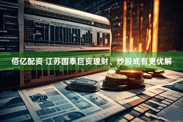 佰亿配资 江苏国泰巨资理财、炒股或有更优解