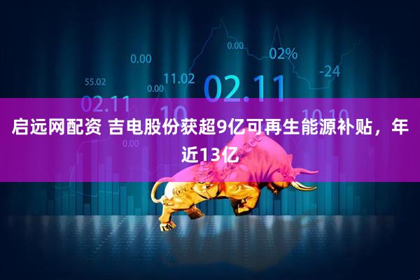 启远网配资 吉电股份获超9亿可再生能源补贴，年近13亿