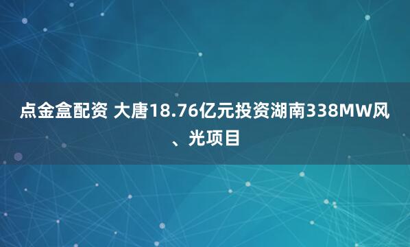 点金盒配资 大唐18.76亿元投资湖南338MW风、光项目